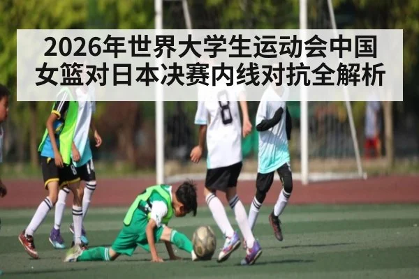 2026年世界大学生运动会中国女篮对日本决赛内线对抗全解析（KAIYUN SPORTS）